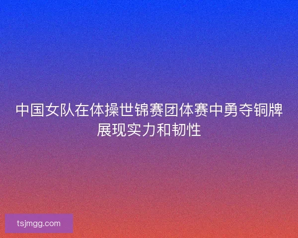 中国女队在体操世锦赛团体赛中勇夺铜牌展现实力和韧性