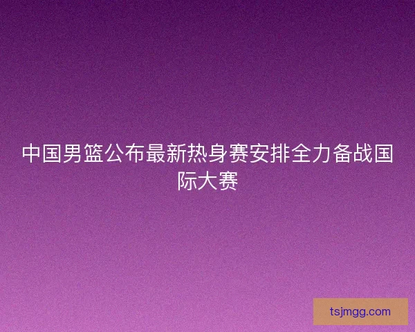 中国男篮公布最新热身赛安排全力备战国际大赛