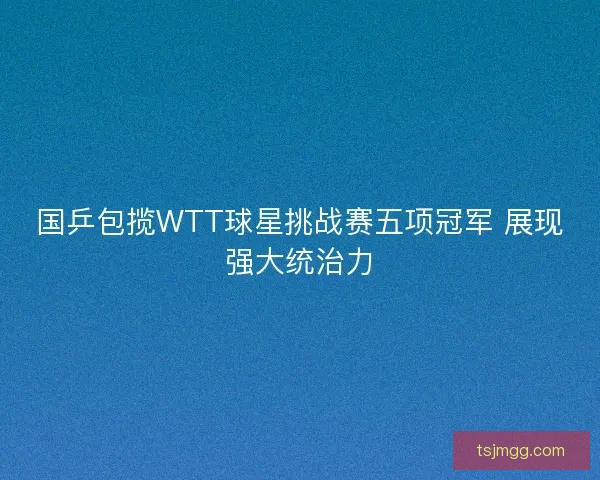 国乒包揽WTT球星挑战赛五项冠军 展现强大统治力