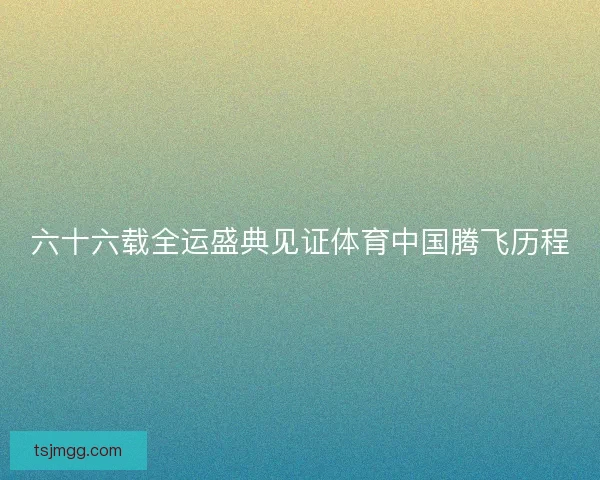 六十六载全运盛典见证体育中国腾飞历程