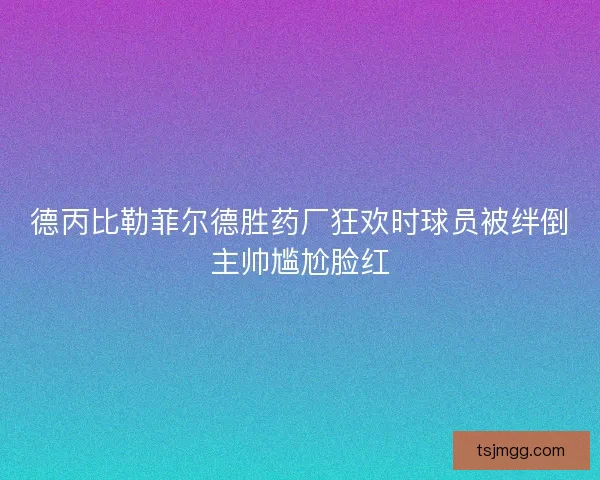 德丙比勒菲尔德胜药厂狂欢时球员被绊倒主帅尴尬脸红