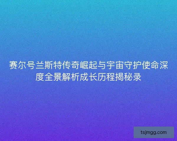赛尔号兰斯特传奇崛起与宇宙守护使命深度全景解析成长历程揭秘录